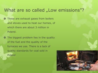 What are so called „Low emissions”?
 These are exhaust gases from boilers
and stoves used to heat our homes, of
which there are about 3 million in
Poland.
 The biggest problem lies in the quality
of the fuel and the quality of the
furnaces we use. There is a lack of
quality standards for coal sold in
Poland
 