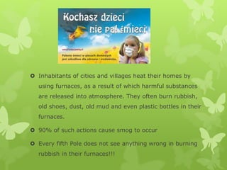  Inhabitants of cities and villages heat their homes by
using furnaces, as a result of which harmful substances
are released into atmosphere. They often burn rubbish,
old shoes, dust, old mud and even plastic bottles in their
furnaces.
 90% of such actions cause smog to occur
 Every fifth Pole does not see anything wrong in burning
rubbish in their furnaces!!!
 