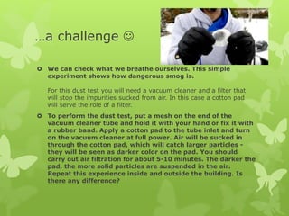…a challenge 
 We can check what we breathe ourselves. This simple
experiment shows how dangerous smog is.
For this dust test you will need a vacuum cleaner and a filter that
will stop the impurities sucked from air. In this case a cotton pad
will serve the role of a filter.
 To perform the dust test, put a mesh on the end of the
vacuum cleaner tube and hold it with your hand or fix it with
a rubber band. Apply a cotton pad to the tube inlet and turn
on the vacuum cleaner at full power. Air will be sucked in
through the cotton pad, which will catch larger particles -
they will be seen as darker color on the pad. You should
carry out air filtration for about 5-10 minutes. The darker the
pad, the more solid particles are suspended in the air.
Repeat this experience inside and outside the building. Is
there any difference?
 