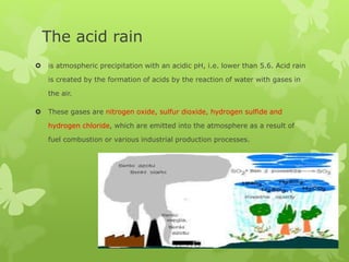 The acid rain
 is atmospheric precipitation with an acidic pH, i.e. lower than 5.6. Acid rain
is created by the formation of acids by the reaction of water with gases in
the air.
 These gases are nitrogen oxide, sulfur dioxide, hydrogen sulfide and
hydrogen chloride, which are emitted into the atmosphere as a result of
fuel combustion or various industrial production processes.
 