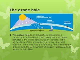 The ozone hole
 The ozone hole is an atmospheric phenomenon
consisting in a decrease in the concentration of ozone
particles in the ozone sphere and an increase in the
permeability of this atmospheric layer for ultraviolet
radiation. The ozone hole is a relatively new phenomenon,
growing with the development of industry, discovered and
named in the 1980s.
 