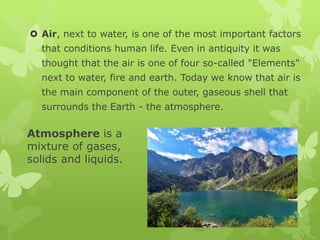 Atmosphere is a
mixture of gases,
solids and liquids.
 Air, next to water, is one of the most important factors
that conditions human life. Even in antiquity it was
thought that the air is one of four so-called "Elements"
next to water, fire and earth. Today we know that air is
the main component of the outer, gaseous shell that
surrounds the Earth - the atmosphere.
 