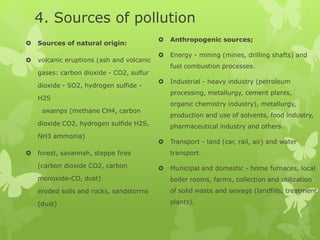 4. Sources of pollution
 Sources of natural origin:
 volcanic eruptions (ash and volcanic
gases: carbon dioxide - CO2, sulfur
dioxide - SO2, hydrogen sulfide -
H2S
swamps (methane CH4, carbon
dioxide CO2, hydrogen sulfide H2S,
NH3 ammonia)
 forest, savannah, steppe fires
(carbon dioxide CO2, carbon
monoxide-CO, dust)
eroded soils and rocks, sandstorms
(dust)
 Anthropogenic sources;
 Energy - mining (mines, drilling shafts) and
fuel combustion processes.
 Industrial - heavy industry (petroleum
processing, metallurgy, cement plants,
organic chemistry industry), metallurgy,
production and use of solvents, food industry,
pharmaceutical industry and others.
 Transport - land (car, rail, air) and water
transport.
 Municipal and domestic - home furnaces, local
boiler rooms, farms, collection and utilization
of solid waste and sewage (landfills, treatment
plants).
 