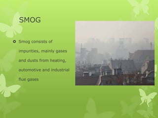 SMOG
 Smog consists of
impurities, mainly gases
and dusts from heating,
automotive and industrial
flue gases
 