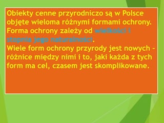 Obiekty cenne przyrodniczo są w Polsce
objęte wieloma różnymi formami ochrony.
Forma ochrony zależy od wielkości i
stopnia jego naturalności.
Wiele form ochrony przyrody jest nowych –
różnice między nimi i to, jaki każda z tych
form ma cel, czasem jest skomplikowane.
 