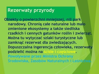 Rezerwaty przyrody
Obiekty o powierzchni mniejszej, niż park
narodowy. Chronią całe naturalne lub mało
zmienione ekosystemy a także siedliska
rzadkich i cennych gatunków roślin i zwierząt.
Można tu wytyczać szlaki turystyczne lub
zamknąć rezerwat dla zwiedzających.
Dopuszczalna ingerencja człowieka, rezerwaty
podzielić można na ścisłe i częściowe.
Powoływane przez Ministra Ochrony
Środowiska, Zasobów Naturalnych i Leśnictwa.
 
