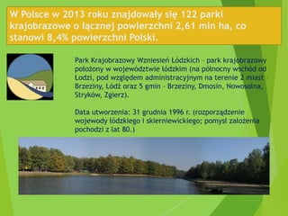 W Polsce w 2013 roku znajdowały się 122 parki
krajobrazowe o łącznej powierzchni 2,61 mln ha, co
stanowi 8,4% powierzchni Polski.
Park Krajobrazowy Wzniesień Łódzkich – park krajobrazowy
położony w województwie łódzkim (na północny wschód od
Łodzi, pod względem administracyjnym na terenie 2 miast –
Brzeziny, Łódź oraz 5 gmin – Brzeziny, Dmosin, Nowosolna,
Stryków, Zgierz).
Data utworzenia: 31 grudnia 1996 r. (rozporządzenie
wojewody łódzkiego i skierniewickiego; pomysł założenia
pochodzi z lat 80.)
 