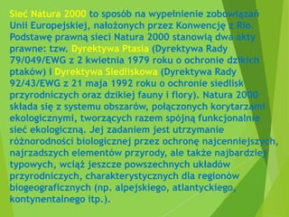 Sieć Natura 2000 to sposób na wypełnienie zobowiązań
Unii Europejskiej, nałożonych przez Konwencję z Rio.
Podstawę prawną sieci Natura 2000 stanowią dwa akty
prawne: tzw. Dyrektywa Ptasia (Dyrektywa Rady
79/049/EWG z 2 kwietnia 1979 roku o ochronie dzikich
ptaków) i Dyrektywa Siedliskowa (Dyrektywa Rady
92/43/EWG z 21 maja 1992 roku o ochronie siedlisk
przyrodniczych oraz dzikiej fauny i flory). Natura 2000
składa się z systemu obszarów, połączonych korytarzami
ekologicznymi, tworzących razem spójną funkcjonalnie
sieć ekologiczną. Jej zadaniem jest utrzymanie
różnorodności biologicznej przez ochronę najcenniejszych,
najrzadszych elementów przyrody, ale także najbardziej
typowych, wciąż jeszcze powszechnych układów
przyrodniczych, charakterystycznych dla regionów
biogeograficznych (np. alpejskiego, atlantyckiego,
kontynentalnego itp.).
 