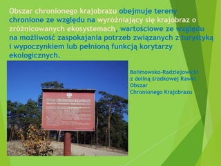 Obszar chronionego krajobrazu obejmuje tereny
chronione ze względu na wyróżniający się krajobraz o
zróżnicowanych ekosystemach, wartościowe ze względu
na możliwość zaspokajania potrzeb związanych z turystyką
i wypoczynkiem lub pełnioną funkcją korytarzy
ekologicznych.
Bolimowsko-Radziejowicki
z doliną środkowej Rawki
Obszar
Chronionego Krajobrazu
 