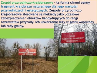 Zespół przyrodniczo-krajobrazowy - ta forma chroni cenny
fragment krajobrazu naturalnego dla jego wartości
przyrodniczych i estetycznych. Zespoły przyrodniczo
krajobrazowe stosowane są niekiedy jako „czasowe
zabezpieczenie” obiektów kandydujących do rangi
rezerwatów przyrody. Ich utworzenie leży w gestii wojewody
lub rady gminy.
 