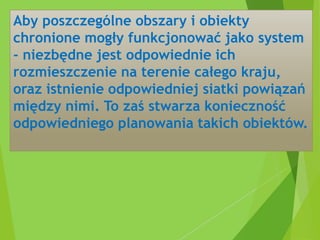 Aby poszczególne obszary i obiekty
chronione mogły funkcjonować jako system
- niezbędne jest odpowiednie ich
rozmieszczenie na terenie całego kraju,
oraz istnienie odpowiedniej siatki powiązań
między nimi. To zaś stwarza konieczność
odpowiedniego planowania takich obiektów.
 