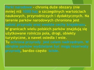 Parki narodowe - chronią duże obszary (nie
mniej niż 1000 ha) o szczególnych wartościach
naukowych, przyrodniczych i dydaktycznych. Na
terenie parków narodowych chroniona jest
całość przyrody oraz swoiste cechy krajobrazu.
W granicach wielu polskich parków znajdują się
użytkowane rolniczo pola, drogi, obiekty
turystyczne, a nawet osiedla i wsie.
Tu ochrona przyrody jest celem nadrzędnym. W
obrębie parków wydzielane być mogą rezerwaty
przyrody, bardzo często ścisłe.
 