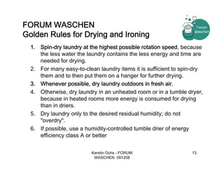 FORUM WASCHEN
Golden Rules for Drying and Ironing
  1. Spin-dry laundry at the highest possible rotation speed, because
     the less water the laundry contains the less energy and time are
     needed for drying.
  2. For many easy-to-clean laundry items it is sufficient to spin-dry
     them and to then put them on a hanger for further drying.
  3. Whenever possible, dry laundry outdoors in fresh air.
  4. Otherwise, dry laundry in an unheated room or in a tumble dryer,
     because in heated rooms more energy is consumed for drying
     than in driers.
  5. Dry laundry only to the desired residual humidity; do not
     "overdry".
  6. If possible, use a humidity-controlled tumble drier of energy
     efficiency class A or better

                          Kerstin Ochs - FORUM                   13
                           WASCHEN 091208
 