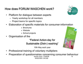 How does FORUM WASCHEN work?

• Platform for dialogue between experts
   – Yearly workshop for all members
   – Project teams for specific topics
• Elaboration of specific materials for consumer-information
               » Brochures
               » Website
               » School projects
• Organisation of the
                     “Federal Action-day for
                 Sustainable (Dish-) washing“
                             10th May each year
• Professional training of voluntary multipliers
• Preparation of questionnaires concerning consumer behaviour
                             Kerstin Ochs - FORUM         14
                              WASCHEN 091208
 