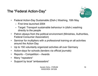 The “Federal Action-Day“

  •   Federal Action-Day Sustainable (Dish-) Washing, 10th May
       – First time launched 2004
       – Target: Transport sustainable behaviour in (dish-) washing
          directly to the people
  •   Patron always from the political environment (Ministries, Authorities,
      Federal Consumer Association)
  •   Seminar for multipliers with a professional training on all activities
      around the Action Day
  •   Up to 150 voluntarily organized activities all over Germany
  •   Action-days for schools (tenders via official journals)
  •   Reports – Competition – Awards
  •   Many “repeaters“
  •   Support by local “ambassadors“

                              Kerstin Ochs - FORUM                     16
                               WASCHEN 091208
 