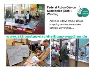 Federal Action-Day on
                        Sustainable (Dish-)
                        Washing

                       •   Activities in town market places,
                           shopping centres, companies,
                           schools, universities, ...


www.aktionstag-nachhaltiges-waschen.de




               Kerstin Ochs - FORUM                      17
                WASCHEN 091208
 