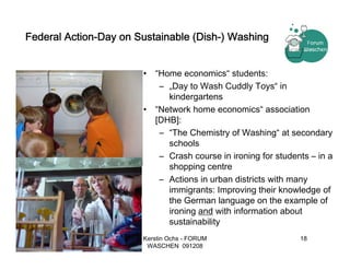 Federal Action-Day on Sustainable (Dish-) Washing


                       •   “Home economics“ students:
                            – „Day to Wash Cuddly Toys“ in
                              kindergartens
                       •   “Network home economics“ association
                           [DHB]:
                            – “The Chemistry of Washing“ at secondary
                              schools
                            – Crash course in ironing for students – in a
                              shopping centre
                            – Actions in urban districts with many
                              immigrants: Improving their knowledge of
                              the German language on the example of
                              ironing and with information about
                              sustainability
                       Kerstin Ochs - FORUM                     18
                        WASCHEN 091208
 