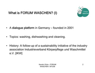 What is FORUM WASCHEN? (I)



• A dialogue platform in Germany – founded in 2001


• Topics: washing, dishwashing and cleaning.


• History: A follow-up of a sustainability initiative of the industry
  association Industrieverband Körperpflege und Waschmittel
  e.V. [IKW]


                           Kerstin Ochs - FORUM                 2
                            WASCHEN 091208
 