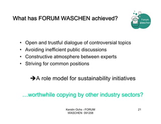 What has FORUM WASCHEN achieved?



  •    Open and trustful dialogue of controversial topics
  •    Avoiding inefficient public discussions
  •    Constructive atmosphere between experts
  •    Striving for common positions


            A role model for sustainability initiatives

      …worthwhile copying by other industry sectors?

                          Kerstin Ochs - FORUM              21
                           WASCHEN 091208
 