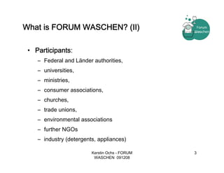 What is FORUM WASCHEN? (II)

 • Participants:
    – Federal and Länder authorities,
    – universities,
    – ministries,
    – consumer associations,
    – churches,
    – trade unions,
    – environmental associations
    – further NGOs
    – industry (detergents, appliances)

                         Kerstin Ochs - FORUM   3
                          WASCHEN 091208
 