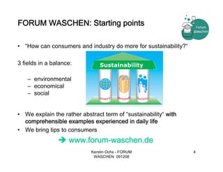 FORUM WASCHEN: Starting points

• “How can consumers and industry do more for sustainability?“

3 fields in a balance:          Sustainability

    – environmental
    – economical
    – social


• We explain the rather abstract term of “sustainability“ with
  comprehensible examples experienced in daily life
• We bring tips to consumers
                    www.forum-waschen.de
                            Kerstin Ochs - FORUM                 4
                             WASCHEN 091208
 