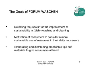 The Goals of FORUM WASCHEN



•     Detecting “hot-spots“ for the improvement of
      sustainability in (dish-) washing and cleaning

•     Motivation of consumers to consider a more
      sustainable use of resources in their daily housework

•     Elaborating and distributing practicable tips and
      materials to give consumers at hand



                         Kerstin Ochs - FORUM                 5
                          WASCHEN 091208
 