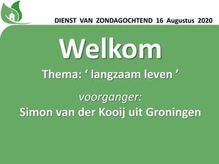 Welkom
Thema: ‘ langzaam leven ʼ
voorganger:
Simon van der Kooij uit Groningen
DIENST VAN ZONDAGOCHTEND 16 Augustus 2020
 