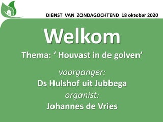 Welkom
Thema: ‘ Houvast in de golvenʼ
voorganger:
Ds Hulshof uit Jubbega
organist:
Johannes de Vries
DIENST VAN ZONDAGOCHTEND 18 oktober 2020
 