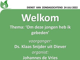 Welkom
Thema: ‘Om deze jongen heb ik
gebedenʼ
voorganger:
Ds. Klaas Snijder uit Diever
organist:
Johannes de Vries
DIENST VAN ZONDAGOCHTEND 24 JULI 2022
 