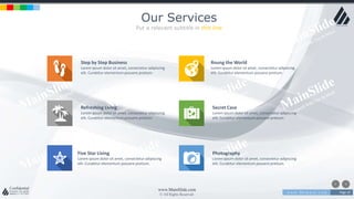w w w . D o m a i n . c o m Page 10
www.MainSlide.com
© All Rights Reserved.
Confidential
Our Services
Put a relevant subtitle in this line
Step by Step Business
Lorem ipsum dolor sit amet, consectetur adipiscing
elit. Curabitur elementum posuere pretium.
Roung the World
Lorem ipsum dolor sit amet, consectetur adipiscing
elit. Curabitur elementum posuere pretium.
Refreshing Living
Lorem ipsum dolor sit amet, consectetur adipiscing
elit. Curabitur elementum posuere pretium.
Five Star Living
Lorem ipsum dolor sit amet, consectetur adipiscing
elit. Curabitur elementum posuere pretium.
Secret Case
Lorem ipsum dolor sit amet, consectetur adipiscing
elit. Curabitur elementum posuere pretium.
Photography
Lorem ipsum dolor sit amet, consectetur adipiscing
elit. Curabitur elementum posuere pretium.
 