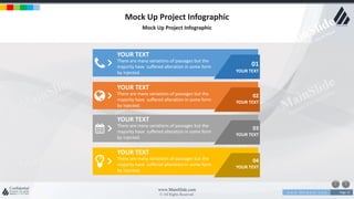 w w w . D o m a i n . c o m Page 15
www.MainSlide.com
© All Rights Reserved.
Confidential
Mock Up Project Infographic
Mock Up Project Infographic
01
YOUR TEXT
02
YOUR TEXT
03
YOUR TEXT
04
YOUR TEXT
YOUR TEXT
There are many variations of passages but the
majority have suffered alteration in some form
by injected.
YOUR TEXT
There are many variations of passages but the
majority have suffered alteration in some form
by injected.
YOUR TEXT
There are many variations of passages but the
majority have suffered alteration in some form
by injected.
YOUR TEXT
There are many variations of passages but the
majority have suffered alteration in some form
by injected.
 
