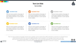 w w w . D o m a i n . c o m Page 16
www.MainSlide.com
© All Rights Reserved.
Confidential
Text List Slide
Text List Slide
There are many variations of passages of
Lorem Ipsum available, but the majority
have suffered alteration in some injected
humour slightly
There are many variations of passages of
Lorem Ipsum available, but the majority
have suffered alteration in some injected
humour slightly
There are many variations of passages of
Lorem Ipsum available, but the majority
have suffered alteration in some injected
humour slightly
There are many variations of passages of
Lorem Ipsum available, but the majority
have suffered alteration in some injected
humour slightly
There are many variations of passages of
Lorem Ipsum available, but the majority
have suffered alteration in some injected
humour slightly
There are many variations of passages of
Lorem Ipsum available, but the majority
have suffered alteration in some injected
humour slightly
There are many variations of passages of lorem ipsum available, but the majority have suffered alteration in some form, by injected humour
randomized words which don't look even slightly believable. If you are going to use A passage of lorem ipsum, you need
to be sure there embarrassing hidden in the middle of text. All the lorem ipsum generators on the internet tend to repeat
predefined chunks as of lorem but the majority have suffered alteration in some form necessary.
NUMBER ONE
NUMBER FOUR
NUMBER TWO
NUMBER FIVE
NUMBER THREE
NUMBER SIX
 