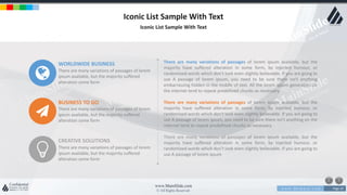 w w w . D o m a i n . c o m Page 20
www.MainSlide.com
© All Rights Reserved.
Confidential
Iconic List Sample With Text
Iconic List Sample With Text
WORLDWIDE BUSINESS
There are many variations of passages of lorem
ipsum available, but the majority suffered
alteration some form
BUSINESS TO GO
There are many variations of passages of lorem
ipsum available, but the majority suffered
alteration some form
CREATIVE SOLUTIONS
There are many variations of passages of lorem
ipsum available, but the majority suffered
alteration some form
There are many variations of passages of lorem ipsum available, but the
majority have suffered alteration in some form, by injected humour, or
randomized words which don't look even slightly believable. If you are going to
use A passage of lorem ipsum, you need to be sure there isn't anything
embarrassing hidden in the middle of text. All the lorem ipsum generators on
the internet tend to repeat predefined chunks as necessary.
There are many variations of passages of lorem ipsum available, but the
majority have suffered alteration in some form, by injected humour, or
randomized words which don't look even slightly believable. If you are going to
use A passage of lorem ipsum, you need to be sure there isn't anything on the
internet tend to repeat predefined chunks as necessary.
There are many variations of passages of lorem ipsum available, but the
majority have suffered alteration in some form, by injected humour, or
randomized words which don't look even slightly believable. If you are going to
use A passage of lorem ipsum
 