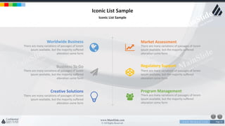 w w w . D o m a i n . c o m Page 21
www.MainSlide.com
© All Rights Reserved.
Confidential
Iconic List Sample
Iconic List Sample
Worldwide Business
There are many variations of passages of lorem
ipsum available, but the majority suffered
alteration some form
Business To Go
There are many variations of passages of lorem
ipsum available, but the majority suffered
alteration some form
Creative Solutions
There are many variations of passages of lorem
ipsum available, but the majority suffered
alteration some form
Market Assessment
There are many variations of passages of lorem
ipsum available, but the majority suffered
alteration some form
Regulatory Support
There are many variations of passages of lorem
ipsum available, but the majority suffered
alteration some form
Program Management
There are many variations of passages of lorem
ipsum available, but the majority suffered
alteration some form
 