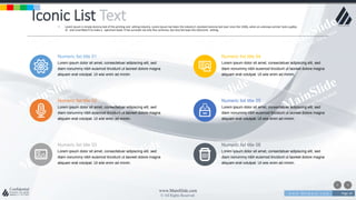 w w w . D o m a i n . c o m Page 24
www.MainSlide.com
© All Rights Reserved.
Confidential
Iconic List Text• Lorem Ipsum is simply dummy text of the printing and setting industry. Lorem Ipsum has been the industry's standard dummy text ever since the 1500s, when an unknown printer took a galley
of and scrambled it to make a specimen book. It has survived not only five centuries, but also the leap into electronic setting.
Numeric list title 01
Lorem ipsum dolor sit amet, consectetuer adipiscing elit, sed
diam nonummy nibh euismod tincidunt ut laoreet dolore magna
aliquam erat volutpat. Ut wisi enim ad minim.
Numeric list title 04
Lorem ipsum dolor sit amet, consectetuer adipiscing elit, sed
diam nonummy nibh euismod tincidunt ut laoreet dolore magna
aliquam erat volutpat. Ut wisi enim ad minim.
Numeric list title 02
Lorem ipsum dolor sit amet, consectetuer adipiscing elit, sed
diam nonummy nibh euismod tincidunt ut laoreet dolore magna
aliquam erat volutpat. Ut wisi enim ad minim.
Numeric list title 05
Lorem ipsum dolor sit amet, consectetuer adipiscing elit, sed
diam nonummy nibh euismod tincidunt ut laoreet dolore magna
aliquam erat volutpat. Ut wisi enim ad minim.
Numeric list title 03
Lorem ipsum dolor sit amet, consectetuer adipiscing elit, sed
diam nonummy nibh euismod tincidunt ut laoreet dolore magna
aliquam erat volutpat. Ut wisi enim ad minim.
Numeric list title 06
Lorem ipsum dolor sit amet, consectetuer adipiscing elit, sed
diam nonummy nibh euismod tincidunt ut laoreet dolore magna
aliquam erat volutpat. Ut wisi enim ad minim.
 