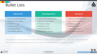 w w w . D o m a i n . c o m Page 35
www.MainSlide.com
© All Rights Reserved.
Confidential
Bullet Lists
Bushwick pickled mixtape skateboard distillery, meh literally. Kitsch aesthetic fingerstache YOLO squid, slow-carb Brooklyn paleo.
Salvia Intelligentsia Thundercats locavore pork belly tattooed meditation shabby chic, Shoreditch. Godard.
Research
• Research and development
• Real world user testing
• Predictive analysis
• Redesign launch
• Marketing analysis
• Demographic appends
• Research and development
• Real world user testing
• Predictive analysis
• Redesign launch
• Marketing analysis
• Demographic appends
Analysis
• Research and development
• Real world user testing
• Predictive analysis
• Redesign launch
• Marketing analysis
• Demographic appends
Development
 