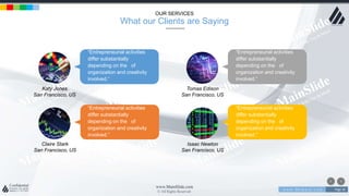 w w w . D o m a i n . c o m Page 36
www.MainSlide.com
© All Rights Reserved.
Confidential
OUR SERVICES
What our Clients are Saying
Katy Jones
San Francisco, US
“Entrepreneurial activities
differ substantially
depending on the of
organization and creativity
involved.”
Tomas Edison
San Francisco, US
Isaac Newton
San Francisco, US
Claire Stark
San Francisco, US
“Entrepreneurial activities
differ substantially
depending on the of
organization and creativity
involved.”
“Entrepreneurial activities
differ substantially
depending on the of
organization and creativity
involved.”
“Entrepreneurial activities
differ substantially
depending on the of
organization and creativity
involved.”
 