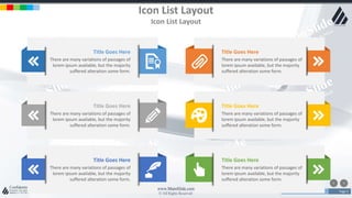 w w w . D o m a i n . c o m Page 4
www.MainSlide.com
© All Rights Reserved.
Confidential
Icon List Layout
Icon List Layout
Title Goes Here
There are many variations of passages of
lorem ipsum available, but the majority
suffered alteration some form.
Title Goes Here
There are many variations of passages of
lorem ipsum available, but the majority
suffered alteration some form.
Title Goes Here
There are many variations of passages of
lorem ipsum available, but the majority
suffered alteration some form.
Title Goes Here
There are many variations of passages of
lorem ipsum available, but the majority
suffered alteration some form.
Title Goes Here
There are many variations of passages of
lorem ipsum available, but the majority
suffered alteration some form.
Title Goes Here
There are many variations of passages of
lorem ipsum available, but the majority
suffered alteration some form.
 