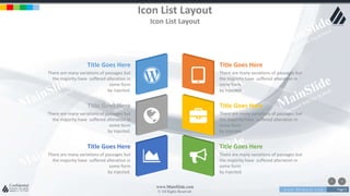 w w w . D o m a i n . c o m Page 5
www.MainSlide.com
© All Rights Reserved.
Confidential
Icon List Layout
Icon List Layout
Title Goes Here
There are many variations of passages but
the majority have suffered alteration in
some form
by injected.
Title Goes Here
There are many variations of passages but
the majority have suffered alteration in
some form
by injected.
Title Goes Here
There are many variations of passages but
the majority have suffered alteration in
some form
by injected.
Title Goes Here
There are many variations of passages but
the majority have suffered alteration in
some form
by injected.
Title Goes Here
There are many variations of passages but
the majority have suffered alteration in
some form
by injected.
Title Goes Here
There are many variations of passages but
the majority have suffered alteration in
some form
by injected.
 