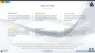 w w w . D o m a i n . c o m Page 54
www.MainSlide.com
© All Rights Reserved.
Confidential
Text List Slide
Text List Slide
NUMBER ONE
There are many variations of passages of
Lorem Ipsum available, but the majority
have suffered alteration in some injected
humour slightly
NUMBER TWO
There are many variations of passages of
Lorem Ipsum available, but the majority
have suffered alteration in some injected
humour slightly
NUMBER THREE
There are many variations of passages of
Lorem Ipsum available, but the majority
have suffered alteration in some injected
humour slightly
NUMBER FOUR
There are many variations of passages of
Lorem Ipsum available, but the majority
have suffered alteration in some injected
humour slightly
NUMBER FIVE
There are many variations of passages of
Lorem Ipsum available, but the majority
have suffered alteration in some injected
humour slightly
NUMBER SIX
There are many variations of passages of
Lorem Ipsum available, but the majority
have suffered alteration in some injected
humour slightly
There are many variations of passages of lorem ipsum available, but the majority have suffered alteration in some form, by injected humour
randomized words which don't look even slightly believable. If you are going to use A passage of lorem ipsum, you need to be sure
there embarrassing hidden in the middle of text. All the lorem ipsum generators on the internet tend to repeat
predefined chunks as of lorem but the majority have suffered alteration in some form necessary.
 