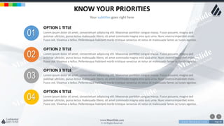 w w w . D o m a i n . c o m Page 60
www.MainSlide.com
© All Rights Reserved.
Confidential
KNOW YOUR PRIORITIES
Your subtitles goes right here
01
OPTION 1 TITLE
Lorem ipsum dolor sit amet, consectetuer adipiscing elit. Maecenas porttitor congue massa. Fusce posuere, magna sed
pulvinar ultricies, purus lectus malesuada libero, sit amet commodo magna eros quis urna. Nunc viverra imperdiet enim.
Fusce est. Vivamus a tellus. Pellentesque habitant morbi tristique senectus et netus et malesuada fames ac turpis egestas.
02
OPTION 2 TITLE
Lorem ipsum dolor sit amet, consectetuer adipiscing elit. Maecenas porttitor congue massa. Fusce posuere, magna sed
pulvinar ultricies, purus lectus malesuada libero, sit amet commodo magna eros quis urna. Nunc viverra imperdiet enim.
Fusce est. Vivamus a tellus. Pellentesque habitant morbi tristique senectus et netus et malesuada fames ac turpis egestas.
03
OPTION 3 TITLE
Lorem ipsum dolor sit amet, consectetuer adipiscing elit. Maecenas porttitor congue massa. Fusce posuere, magna sed
pulvinar ultricies, purus lectus malesuada libero, sit amet commodo magna eros quis urna. Nunc viverra imperdiet enim.
Fusce est. Vivamus a tellus. Pellentesque habitant morbi tristique senectus et netus et malesuada fames ac turpis egestas.
04
OPTION 4 TITLE
Lorem ipsum dolor sit amet, consectetuer adipiscing elit. Maecenas porttitor congue massa. Fusce posuere, magna sed
pulvinar ultricies, purus lectus malesuada libero, sit amet commodo magna eros quis urna. Nunc viverra imperdiet enim.
Fusce est. Vivamus a tellus. Pellentesque habitant morbi tristique senectus et netus et malesuada fames ac turpis egestas.
 