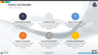 w w w . D o m a i n . c o m Page 62
www.MainSlide.com
© All Rights Reserved.
Confidential
Iconic List Sample
Iconic List Sample
WORLDWIDE BUSINESS
There are many variations of passages
of lorem ipsum available, but the
majority suffered alteration
some form
BUSINESS TO GO
There are many variations of passages
of lorem ipsum available, but the
majority suffered alteration
some form
CREATIVE SOLUTIONS
There are many variations of passages
of lorem ipsum available, but the
majority suffered alteration
some form
MARKET ASSESSMENT
There are many variations of passages
of lorem ipsum available, but the
majority suffered alteration
some form
REGULATORY SUPPORT
There are many variations of passages
of lorem ipsum available, but the
majority suffered alteration
some form
PROGRAM MANAGEMENT
There are many variations of passages
of lorem ipsum available, but the
majority suffered alteration
some form
 