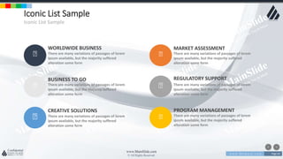 w w w . D o m a i n . c o m Page 64
www.MainSlide.com
© All Rights Reserved.
Confidential
Iconic List Sample
Iconic List Sample
WORLDWIDE BUSINESS
There are many variations of passages of lorem
ipsum available, but the majority suffered
alteration some form
BUSINESS TO GO
There are many variations of passages of lorem
ipsum available, but the majority suffered
alteration some form
CREATIVE SOLUTIONS
There are many variations of passages of lorem
ipsum available, but the majority suffered
alteration some form
MARKET ASSESSMENT
There are many variations of passages of lorem
ipsum available, but the majority suffered
alteration some form
REGULATORY SUPPORT
There are many variations of passages of lorem
ipsum available, but the majority suffered
alteration some form
PROGRAM MANAGEMENT
There are many variations of passages of lorem
ipsum available, but the majority suffered
alteration some form
 