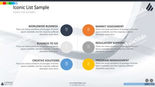 w w w . D o m a i n . c o m Page 65
www.MainSlide.com
© All Rights Reserved.
Confidential
Iconic List Sample
Iconic List Sample
WORLDWIDE BUSINESS
There are many variations of passages of lorem
ipsum available, but the majority suffered
alteration some form
BUSINESS TO GO
There are many variations of passages of lorem
ipsum available, but the majority suffered
alteration some form
CREATIVE SOLUTIONS
There are many variations of passages of lorem
ipsum available, but the majority suffered
alteration some form
MARKET ASSESSMENT
There are many variations of passages of lorem
ipsum available, but the majority suffered
alteration some form
REGULATORY SUPPORT
There are many variations of passages of lorem
ipsum available, but the majority suffered
alteration some form
PROGRAM MANAGEMENT
There are many variations of passages of lorem
ipsum available, but the majority suffered
alteration some form
 