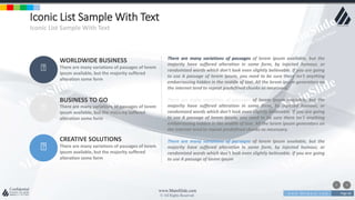 w w w . D o m a i n . c o m Page 66
www.MainSlide.com
© All Rights Reserved.
Confidential
Iconic List Sample With Text
Iconic List Sample With Text
WORLDWIDE BUSINESS
There are many variations of passages of lorem
ipsum available, but the majority suffered
alteration some form
BUSINESS TO GO
There are many variations of passages of lorem
ipsum available, but the majority suffered
alteration some form
CREATIVE SOLUTIONS
There are many variations of passages of lorem
ipsum available, but the majority suffered
alteration some form
There are many variations of passages of lorem ipsum available, but the
majority have suffered alteration in some form, by injected humour, or
randomized words which don't look even slightly believable. If you are going
to use A passage of lorem ipsum, you need to be sure there isn't anything
embarrassing hidden in the middle of text. All the lorem ipsum generators on
the internet tend to repeat predefined chunks as necessary.
There are many variations of passages of lorem ipsum available, but the
majority have suffered alteration in some form, by injected humour, or
randomized words which don't look even slightly believable. If you are going
to use A passage of lorem ipsum, you need to be sure there isn't anything
embarrassing hidden in the middle of text. All the lorem ipsum generators on
the internet tend to repeat predefined chunks as necessary.
There are many variations of passages of lorem ipsum available, but the
majority have suffered alteration in some form, by injected humour, or
randomized words which don't look even slightly believable. If you are going
to use A passage of lorem ipsum
 