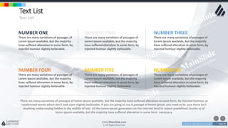 w w w . D o m a i n . c o m Page 68
www.MainSlide.com
© All Rights Reserved.
Confidential
Text List
Text List
NUMBER ONE
There are many variations of passages of
Lorem Ipsum available, but the majority
have suffered alteration in some form, by
injected humour slightly believable.
There are many variations of passages of lorem ipsum available, but the majority have suffered alteration in some form, by injected humour, or
randomized words which don't look even slightly believable. If you are going to use A passage of lorem ipsum, you need to be sure there isn't
anything embarrassing hidden in the middle of text. All the lorem ipsum generators on the internet tend to repeat predefined chunks as of
lorem ipsum available, but the majority have suffered alteration in some form necessary.
NUMBER TWO
There are many variations of passages of
Lorem Ipsum available, but the majority
have suffered alteration in some form, by
injected humour slightly believable.
NUMBER THREE
There are many variations of passages of
Lorem Ipsum available, but the majority
have suffered alteration in some form, by
injected humour slightly believable.
NUMBER FOUR
There are many variations of passages of
Lorem Ipsum available, but the majority
have suffered alteration in some form, by
injected humour slightly believable.
NUMBER FIVE
There are many variations of passages of
Lorem Ipsum available, but the majority
have suffered alteration in some form, by
injected humour slightly believable.
NUMBER SIX
There are many variations of passages of
Lorem Ipsum available, but the majority
have suffered alteration in some form, by
injected humour slightly believable.
 
