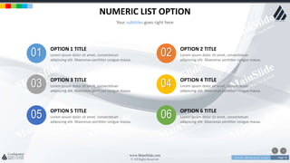 w w w . D o m a i n . c o m Page 70
www.MainSlide.com
© All Rights Reserved.
Confidential
NUMERIC LIST OPTION
Your subtitles goes right here
01 OPTION 1 TITLE
Lorem ipsum dolor sit amet, consectetuer
adipiscing elit. Maecenas porttitor congue massa.
03 OPTION 3 TITLE
Lorem ipsum dolor sit amet, consectetuer
adipiscing elit. Maecenas porttitor congue massa.
05 OPTION 5 TITLE
Lorem ipsum dolor sit amet, consectetuer
adipiscing elit. Maecenas porttitor congue massa.
02 OPTION 2 TITLE
Lorem ipsum dolor sit amet, consectetuer
adipiscing elit. Maecenas porttitor congue massa.
04 OPTION 4 TITLE
Lorem ipsum dolor sit amet, consectetuer
adipiscing elit. Maecenas porttitor congue massa.
06 OPTION 6 TITLE
Lorem ipsum dolor sit amet, consectetuer
adipiscing elit. Maecenas porttitor congue massa.
 