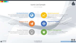 w w w . D o m a i n . c o m Page 75
www.MainSlide.com
© All Rights Reserved.
Confidential
Iconic List Sample
Iconic List Sample
Worldwide Business
There are many variations of passages of lorem
ipsum available, but the majority suffered
alteration some form
Business To Go
There are many variations of passages of lorem
ipsum available, but the majority suffered
alteration some form
Creative Solutions
There are many variations of passages of lorem
ipsum available, but the majority suffered
alteration some form
Market Assessment
There are many variations of passages of lorem
ipsum available, but the majority suffered
alteration some form
Regulatory Support
There are many variations of passages of lorem
ipsum available, but the majority suffered
alteration some form
Program Management
There are many variations of passages of lorem
ipsum available, but the majority suffered
alteration some form
 