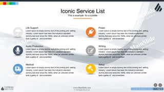 w w w . D o m a i n . c o m Page 76
www.MainSlide.com
© All Rights Reserved.
Confidential
Iconic Service List
This is example for a subtitle
Life Support
Lorem Ipsum is simply dummy text of the printing and setting
industry. Lorem Ipsum has been the industry's standard
dummy text ever since the 1500s, when an unknown printer
took a galley of and scrambled
Audio Production
Lorem Ipsum is simply dummy text of the printing and setting
industry. Lorem Ipsum has been the industry's standard
dummy text ever since the 1500s, when an unknown printer
took a galley of and scrambled
Medical
Lorem Ipsum is simply dummy text of the printing and setting
industry. Lorem Ipsum has been the industry's standard
dummy text ever since the 1500s, when an unknown printer
took a galley of and scrambled
Power
Lorem Ipsum is simply dummy text of the printing and setting
industry. Lorem Ipsum has been the industry's standard
dummy text ever since the 1500s, when an unknown printer
took a galley of and scrambled
Writing
Lorem Ipsum is simply dummy text of the printing and setting
industry. Lorem Ipsum has been the industry's standard
dummy text ever since the 1500s, when an unknown printer
took a galley of and scrambled
Setup
Lorem Ipsum is simply dummy text of the printing and setting
industry. Lorem Ipsum has been the industry's standard
dummy text ever since the 1500s, when an unknown printer
took a galley of and scrambled
 
