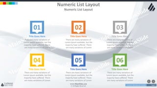 w w w . D o m a i n . c o m Page 8
www.MainSlide.com
© All Rights Reserved.
Confidential
Numeric List Layout
Numeric List Layout
01 02 03
04 05 06
Title Goes Here
There are many variations of
Lorem Ipsum available, but the
majority have suffered There
are many variations of Lorem
Title Goes Here
There are many variations of
Lorem Ipsum available, but the
majority have suffered There
are many variations of Lorem
Title Goes Here
There are many variations of
Lorem Ipsum available, but the
majority have suffered There
are many variations of Lorem
Title Goes Here
There are many variations of
Lorem Ipsum available, but the
majority have suffered There
are many variations of Lorem
Title Goes Here
There are many variations of
Lorem Ipsum available, but the
majority have suffered There
are many variations of Lorem
Title Goes Here
There are many variations of
Lorem Ipsum available, but the
majority have suffered There
are many variations of Lorem
 